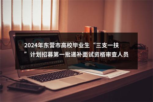 2024年东营市高校毕业生“三支一扶”计划招募第一批递补面试资格审查人员名单的通知 图片